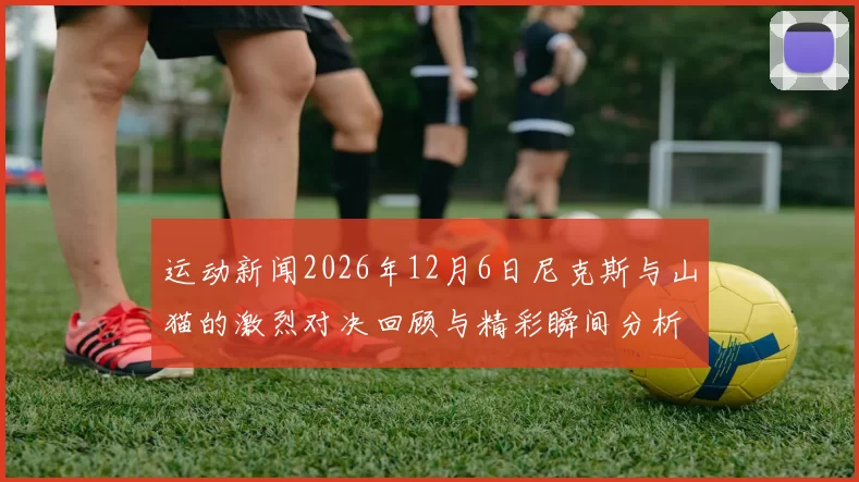 运动新闻2026年12月6日尼克斯与山猫的激烈对决回顾与精彩瞬间分析