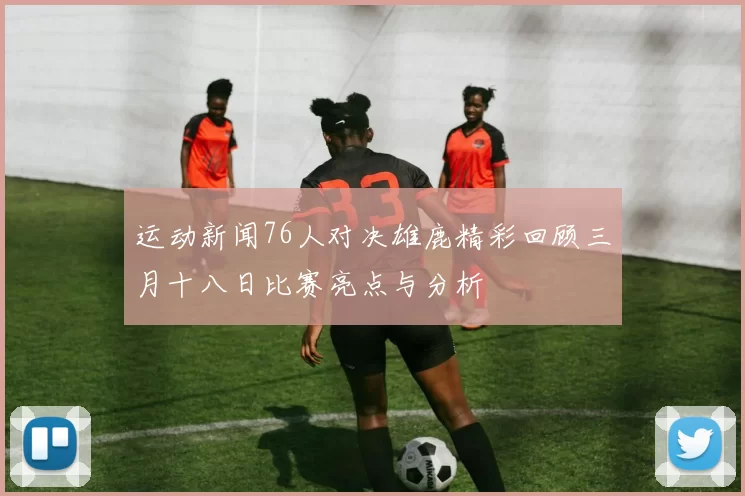 运动新闻76人对决雄鹿精彩回顾三月十八日比赛亮点与分析