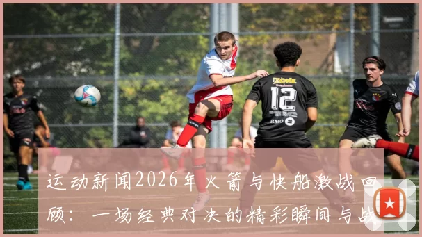 运动新闻2026年火箭与快船激战回顾：一场经典对决的精彩瞬间与战术分析