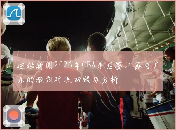 运动新闻2026年CBA季后赛江苏与广东的激烈对决回顾与分析